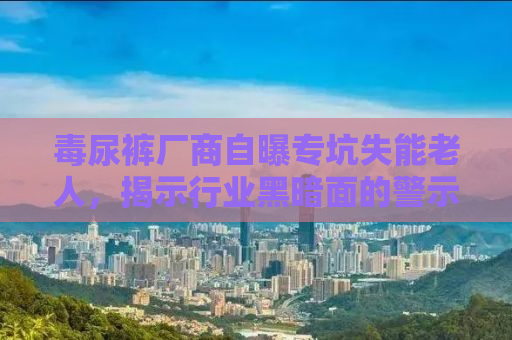 毒尿裤厂商自曝专坑失能老人，揭示行业黑暗面的警示录