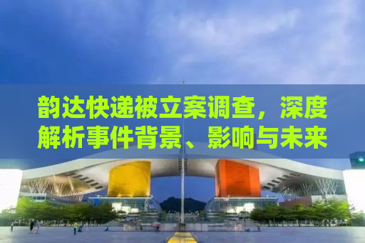 韵达快递被立案调查，深度解析事件背景、影响与未来展望