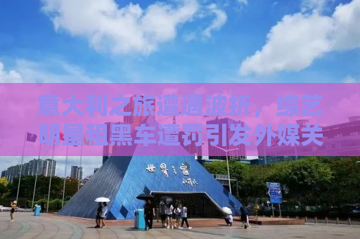 意大利之旅遭遇波折，综艺明星租黑车遭罚引发外媒关注