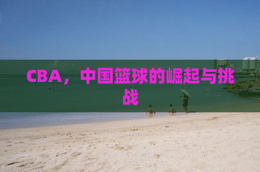 CBA，中国篮球的崛起与挑战