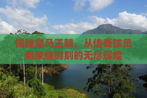 揭秘皇马王朝，从传奇球员到荣耀时刻的无尽辉煌