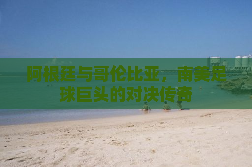 阿根廷与哥伦比亚，南美足球巨头的对决传奇