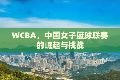 WCBA，中国女子篮球联赛的崛起与挑战
