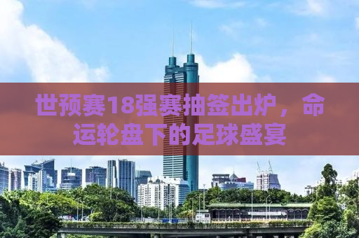 世预赛18强赛抽签出炉，命运轮盘下的足球盛宴