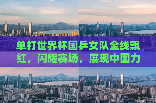 单打世界杯国乒女队全线飘红，闪耀赛场，展现中国力量