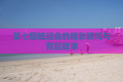 第七届城运会的精彩瞬间与背后故事
