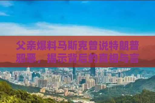 父亲爆料马斯克曾说特朗普邪恶，揭示背后的真相与言论的反思