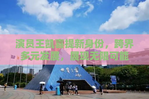 演员王凯喜提新身份，跨界多元发展，展现无限可能