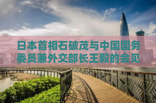 日本首相石破茂与中国国务委员兼外交部长王毅的会见，中日关系的新篇章