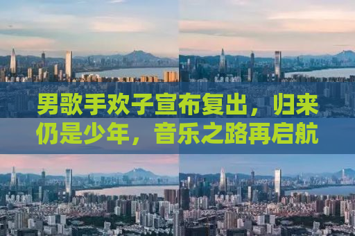 男歌手欢子宣布复出，归来仍是少年，音乐之路再启航
