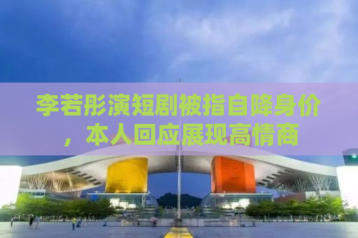 李若彤演短剧被指自降身价，本人回应展现高情商
