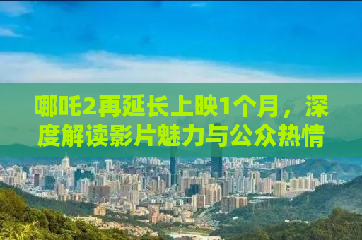 哪吒2再延长上映1个月，深度解读影片魅力与公众热情