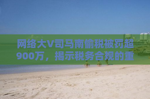 网络大V司马南偷税被罚超900万，揭示税务合规的重要性与公众人物的责任感