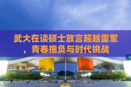 武大在读硕士放言超越雷军，青春抱负与时代挑战