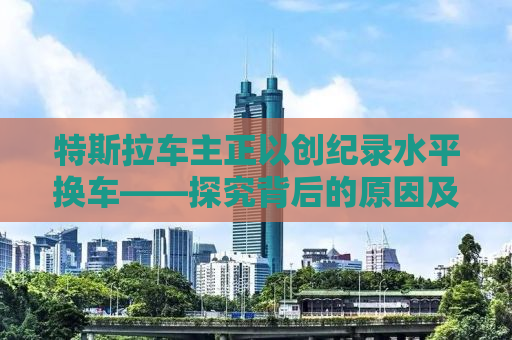 特斯拉车主正以创纪录水平换车——探究背后的原因及趋势分析