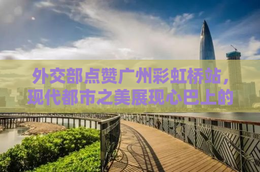 外交部点赞广州彩虹桥站，现代都市之美展现心巴上的惊艳时刻