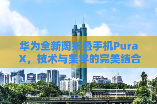 华为全新阔折叠手机Pura X，技术与美学的完美结合，售价7499元起