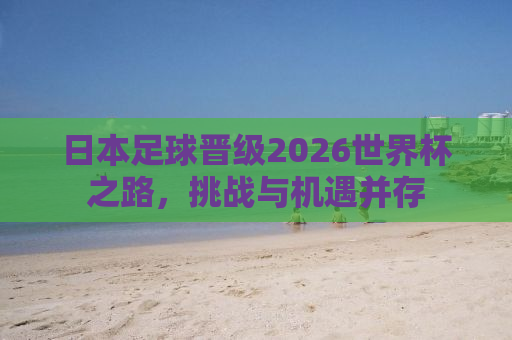 日本足球晋级2026世界杯之路，挑战与机遇并存