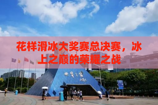 花样滑冰大奖赛总决赛，冰上之巅的荣耀之战