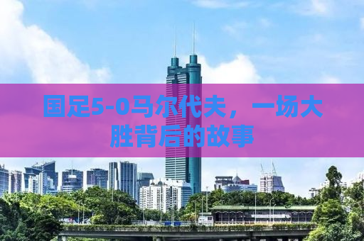 国足5-0马尔代夫，一场大胜背后的故事