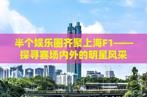 半个娱乐圈齐聚上海F1——探寻赛场内外的明星风采