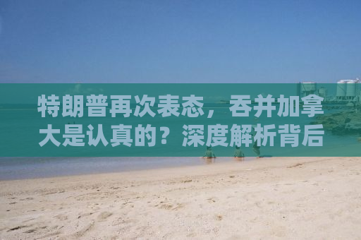 特朗普再次表态，吞并加拿大是认真的？深度解析背后的真相与影响