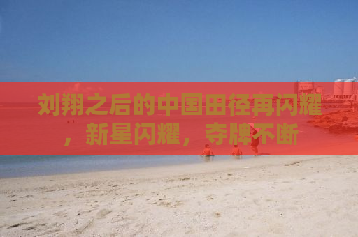 刘翔之后的中国田径再闪耀，新星闪耀，夺牌不断