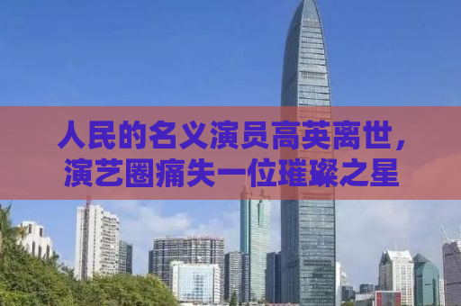 人民的名义演员高英离世，演艺圈痛失一位璀璨之星