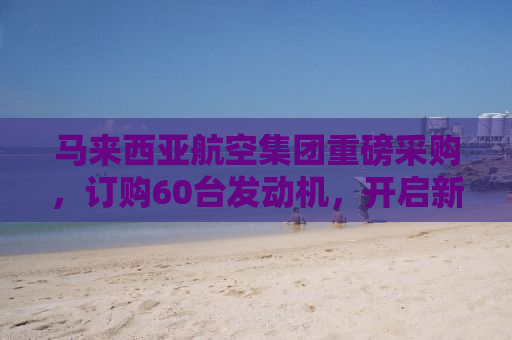 马来西亚航空集团重磅采购，订购60台发动机，开启新篇章！