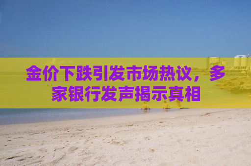 金价下跌引发市场热议，多家银行发声揭示真相