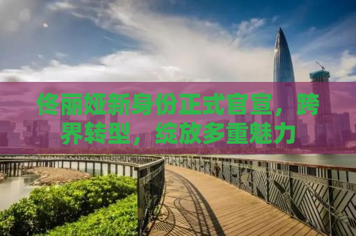 佟丽娅新身份正式官宣，跨界转型，绽放多重魅力