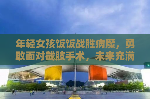 年轻女孩饭饭战胜病魔，勇敢面对截肢手术，未来充满阳光