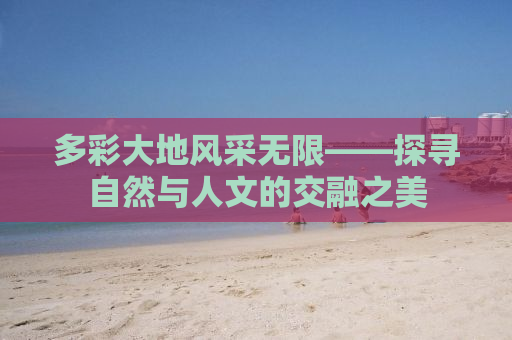 多彩大地风采无限——探寻自然与人文的交融之美