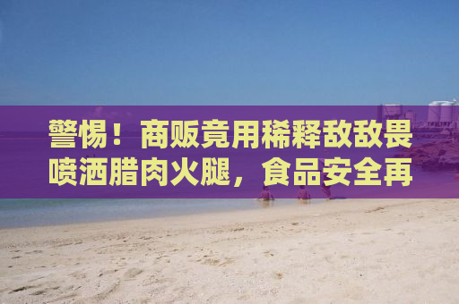 警惕！商贩竟用稀释敌敌畏喷洒腊肉火腿，食品安全再次敲响警钟