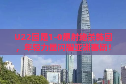 U22国足1-0爆射绝杀韩国，年轻力量闪耀亚洲赛场！