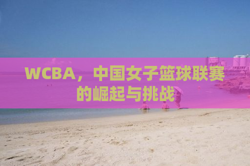 WCBA，中国女子篮球联赛的崛起与挑战