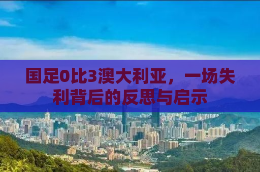 国足0比3澳大利亚，一场失利背后的反思与启示
