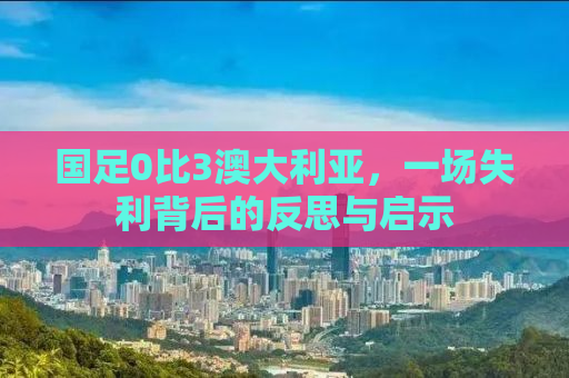 国足0比3澳大利亚，一场失利背后的反思与启示