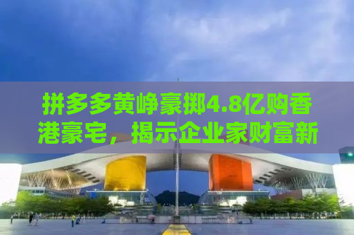 拼多多黄峥豪掷4.8亿购香港豪宅，揭示企业家财富新动向