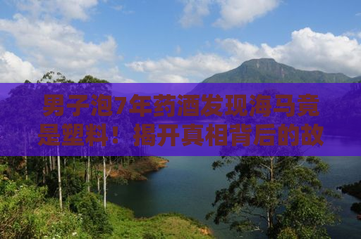 男子泡7年药酒发现海马竟是塑料！揭开真相背后的故事