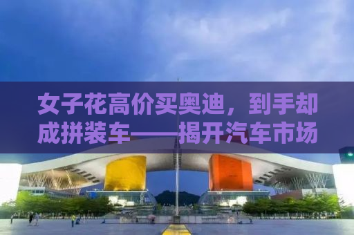 女子花高价买奥迪，到手却成拼装车——揭开汽车市场的惊天秘密！