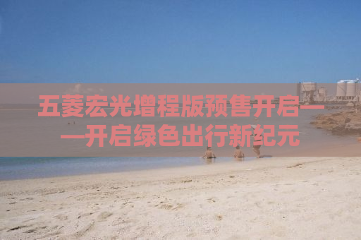 五菱宏光增程版预售开启——开启绿色出行新纪元