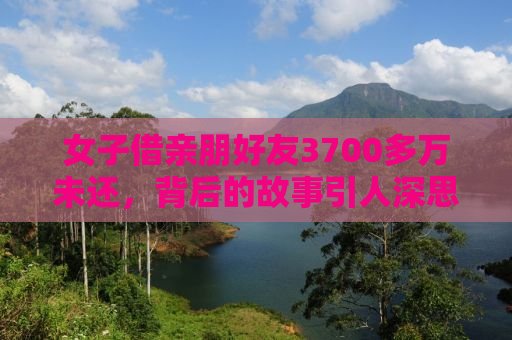 女子借亲朋好友3700多万未还，背后的故事引人深思