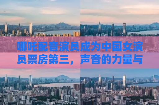 哪吒配音演员成为中国女演员票房第三，声音的力量与辉煌的成就