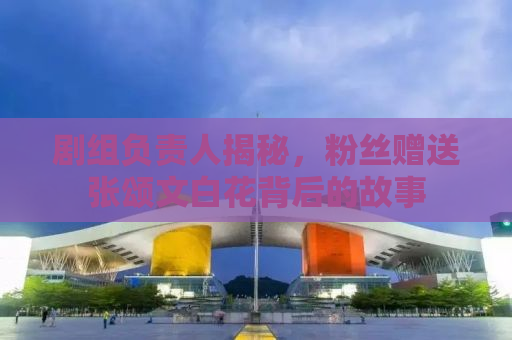 剧组负责人揭秘，粉丝赠送张颂文白花背后的故事