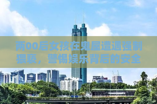 两00后女孩在鬼屋遭遇强制猥亵，警惕娱乐背后的安全隐患