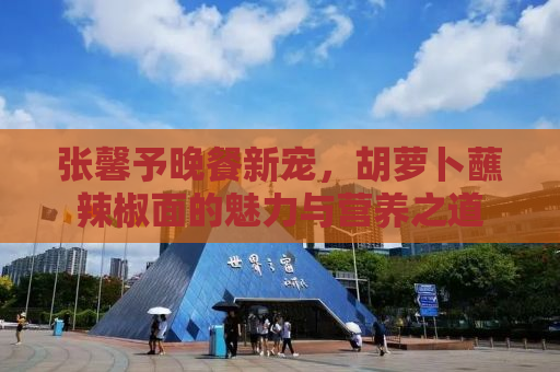 张馨予晚餐新宠，胡萝卜蘸辣椒面的魅力与营养之道