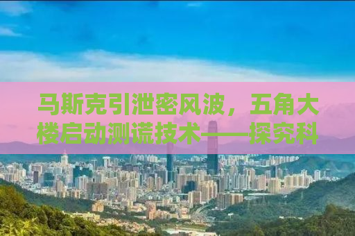 马斯克引泄密风波，五角大楼启动测谎技术——探究科技与保密之间的紧张关系