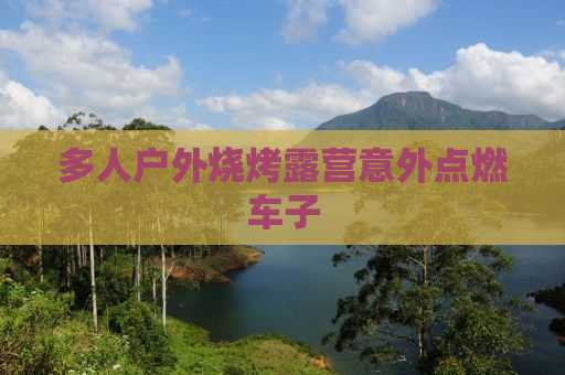 多人户外烧烤露营意外点燃车子