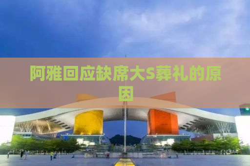 阿雅回应缺席大S葬礼的原因